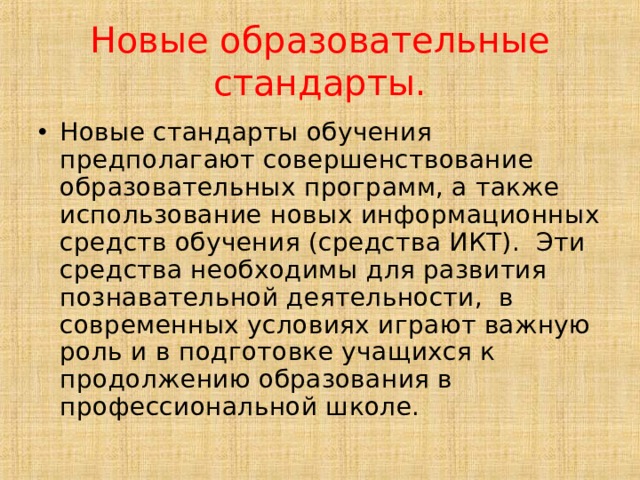 Новые образовательные стандарты. Новые стандарты обучения предполагают совершенствование образовательных программ, а также использование новых информационных средств обучения (средства ИКТ). Эти средства необходимы для развития познавательной деятельности, в современных условиях играют важную роль и в подготовке учащихся к продолжению образования в профессиональной школе. 