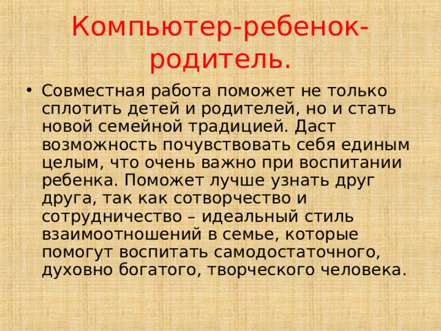 Компьютер-ребенок-родитель. Совместная работа поможет не только сплотить детей и родителей, но и стать новой семейной традицией. Даст возможность почувствовать себя единым целым, что очень важно при воспитании ребенка. Поможет лучше узнать друг друга, так как сотворчество и сотрудничество – идеальный стиль взаимоотношений в семье, которые помогут воспитать самодостаточного, духовно богатого, творческого человека. 