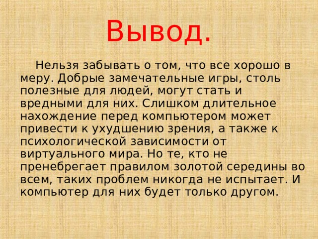 Вывод.  Нельзя забывать о том, что все хорошо в меру. Добрые замечательные игры, столь полезные для людей, могут стать и вредными для них. Слишком длительное нахождение перед компьютером может привести к ухудшению зрения, а также к психологической зависимости от виртуального мира. Но те, кто не пренебрегает правилом золотой середины во всем, таких проблем никогда не испытает. И компьютер для них будет только другом. 