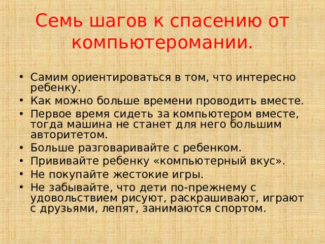 Семь шагов к спасению от компьютеромании. Самим ориентироваться в том, что интересно ребенку. Как можно больше времени проводить вместе. Первое время сидеть за компьютером вместе, тогда машина не станет для него большим авторитетом. Больше разговаривайте с ребенком. Прививайте ребенку «компьютерный вкус». Не покупайте жестокие игры. Не забывайте, что дети по-прежнему с удовольствием рисуют, раскрашивают, играют с друзьями, лепят, занимаются спортом. 