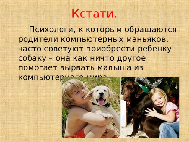 Кстати.  Психологи, к которым обращаются родители компьютерных маньяков, часто советуют приобрести ребенку собаку – она как ничто другое помогает вырвать малыша из компьютерного мира. 