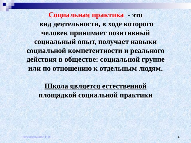 Социальная практика   - это   вид деятельности, в ходе которого человек принимает позитивный социальный опыт, получает навыки социальной компетентности и реального действия в обществе: социальной группе или по отношению к отдельным людям.  Школа является естественной площадкой социальной практики Перевозникова Н.Ю.  