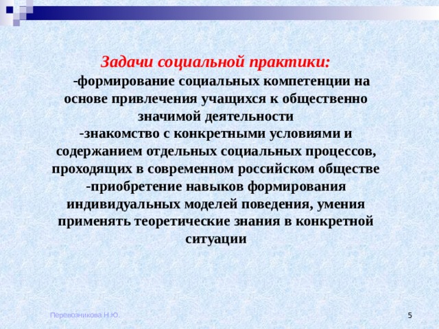 Задачи социальной практики:  -формирование социальных компетенции на основе привлечения учащихся к общественно значимой деятельности -знакомство с конкретными условиями и содержанием отдельных социальных процессов, проходящих в современном российском обществе -приобретение навыков формирования индивидуальных моделей поведения, умения применять теоретические знания в конкретной ситуации Перевозникова Н.Ю.  