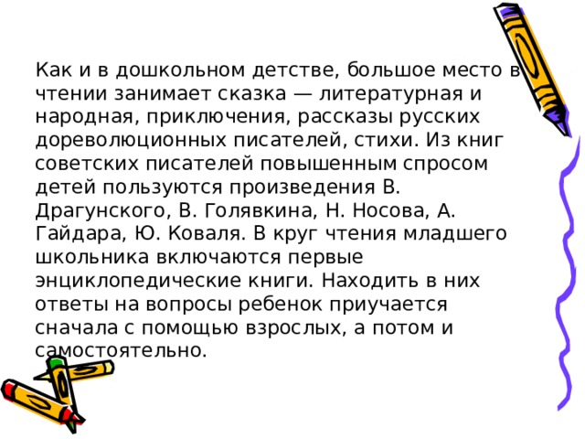 Как и в дошкольном детстве, большое место в чтении занимает сказка — литературная и народная, приключения, рассказы русских дореволюционных писателей, стихи. Из книг советских писателей повышенным спросом детей пользуются произведения В. Драгунского, В. Голявкина, Н. Носова, А. Гайдара, Ю. Коваля. В круг чтения младшего школьника включаются первые энциклопедические книги. Находить в них ответы на вопросы ребенок приучается сначала с помощью взрослых, а потом и самостоятельно. 