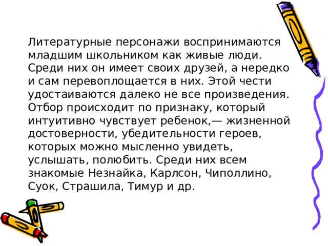 Литературные персонажи воспринимаются младшим школьником как живые люди. Среди них он имеет своих друзей, а нередко и сам перевоплощается в них. Этой чести удостаиваются далеко не все произведения. Отбор происходит по признаку, который интуитивно чувствует ребенок,— жизненной достоверности, убедительности героев, которых можно мысленно увидеть, услышать, полюбить. Среди них всем знакомые Незнайка, Карлсон, Чиполлино, Суок, Страшила, Тимур и др. 