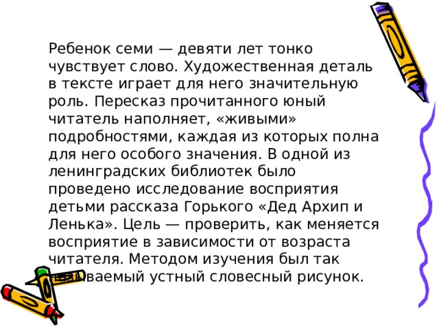 Ребенок семи — девяти лет тонко чувствует слово. Художественная деталь в тексте играет для него значительную роль. Пересказ прочитанного юный читатель наполняет, «живыми» подробностями, каждая из которых полна для него особого значения. В одной из ленинградских библиотек было проведено исследование восприятия детьми рассказа Горького «Дед Архип и Ленька». Цель — проверить, как меняется восприятие в зависимости от возраста читателя. Методом изучения был так называемый устный словесный рисунок. 