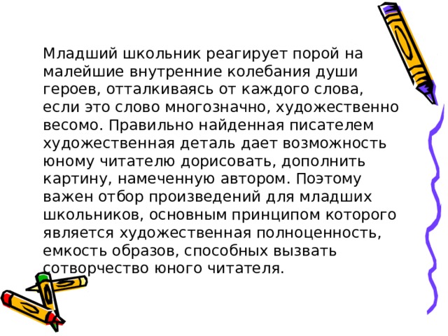 Младший школьник реагирует порой на малейшие внутренние колебания души героев, отталкиваясь от каждого слова, если это слово многозначно, художественно весомо. Правильно найденная писателем художественная деталь дает возможность юному читателю дорисовать, дополнить картину, намеченную автором. Поэтому важен отбор произведений для младших школьников, основным принципом которого является художественная полноценность, емкость образов, способных вызвать сотворчество юного читателя. 