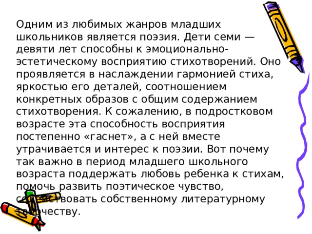 Одним из любимых жанров младших школьников является поэзия. Дети семи — девяти лет способны к эмоционально-эстетическому восприятию стихотворений. Оно проявляется в наслаждении гармонией стиха, яркостью его деталей, соотношением конкретных образов с общим содержанием стихотворения. К сожалению, в подростковом возрасте эта способность восприятия постепенно «гаснет», а с ней вместе утрачивается и интерес к поэзии. Вот почему так важно в период младшего школьного возраста поддержать любовь ребенка к стихам, помочь развить поэтическое чувство, содействовать собственному литературному творчеству. 