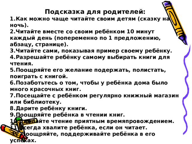 Подсказка для родителей: 1.Как можно чаще читайте своим детям (сказку на ночь). 2.Читайте вместе со своим ребёнком 10 минут каждый день (попеременно по 1 предложению, абзацу, странице). 3.Читайте сами, показывая пример своему ребёнку. 4.Разрешайте ребёнку самому выбирать книги для чтения. 5.Поощряйте его желание подержать, полистать, поиграть с книгой. 6.Позаботьтесь о том, чтобы у ребёнка дома было много красочных книг. 7.Посещайте с ребёнком регулярно книжный магазин или библиотеку. 8.Дарите ребёнку книги. 9.Поощряйте ребёнка в чтении книг. 10.Сделайте чтение приятным времяпровождением. 11.Всегда хвалите ребёнка, если он читает.  12.Поощряйте, поддерживайте ребёнка в его успехах. 