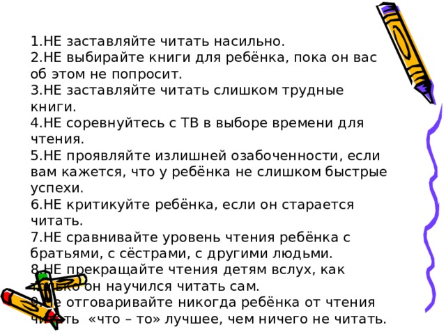 1.НЕ заставляйте читать насильно. 2.НЕ выбирайте книги для ребёнка, пока он вас об этом не попросит. 3.НЕ заставляйте читать слишком трудные книги. 4.НЕ соревнуйтесь с ТВ в выборе времени для чтения. 5.НЕ проявляйте излишней озабоченности, если вам кажется, что у ребёнка не слишком быстрые успехи. 6.НЕ критикуйте ребёнка, если он старается читать. 7.НЕ сравнивайте уровень чтения ребёнка с братьями, с сёстрами, с другими людьми. 8.НЕ прекращайте чтения детям вслух, как только он научился читать сам. 9.Не отговаривайте никогда ребёнка от чтения читать «что – то» лучшее, чем ничего не читать. 