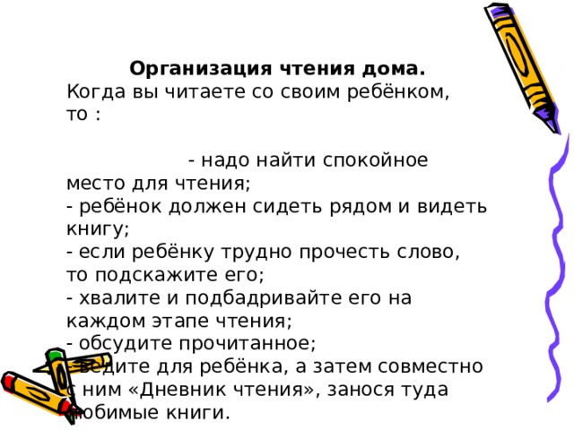 Организация чтения дома. Когда вы читаете со своим ребёнком, то : - надо найти спокойное место для чтения; - ребёнок должен сидеть рядом и видеть книгу; - если ребёнку трудно прочесть слово, то подскажите его; - хвалите и подбадривайте его на каждом этапе чтения; - обсудите прочитанное; - ведите для ребёнка, а затем совместно с ним «Дневник чтения», занося туда любимые книги. 