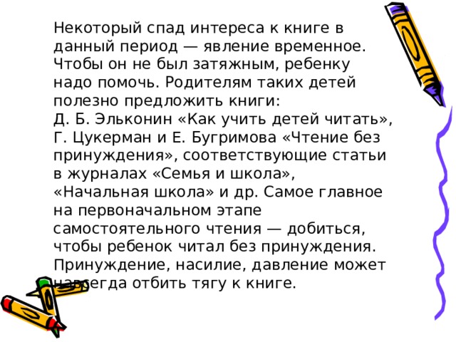 Некоторый спад интереса к книге в данный период — явление временное. Чтобы он не был затяжным, ребенку надо помочь. Родителям таких детей полезно предложить книги: Д. Б. Эльконин «Как учить детей читать», Г. Цукерман и Е. Бугримова «Чтение без принуждения», соответствующие статьи в журналах «Семья и школа», «Начальная школа» и др. Самое главное на первоначальном этапе самостоятельного чтения — добиться, чтобы ребенок читал без принуждения. Принуждение, насилие, давление может навсегда отбить тягу к книге. 