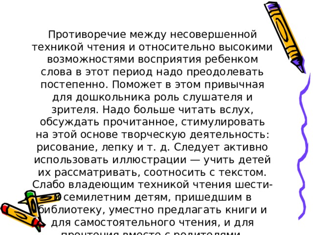 Противоречие между несовершенной техникой чтения и относительно высокими возможностями восприятия ребенком слова в этот период надо преодолевать постепенно. Поможет в этом привычная для дошкольника роль слушателя и зрителя. Надо больше читать вслух, обсуждать прочитанное, стимулировать на этой основе творческую деятельность: рисование, лепку и т. д. Следует активно использовать иллюстрации — учить детей их рассматривать, соотносить с текстом. Слабо владеющим техникой чтения шести- и семилетним детям, пришедшим в библиотеку, уместно предлагать книги и для самостоятельного чтения, и для прочтения вместе с родителями. 