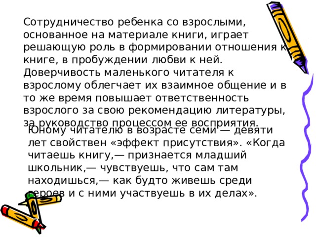 Сотрудничество ребенка со взрослыми, основанное на материале книги, играет решающую роль в формировании отношения к книге, в пробуждении любви к ней. Доверчивость маленького читателя к взрослому облегчает их взаимное общение и в то же время повышает ответственность взрослого за свою рекомендацию литературы, за руководство процессом ее восприятия. Юному читателю в возрасте семи — девяти лет свойствен «эффект присутствия». «Когда читаешь книгу,— признается младший школьник,— чувствуешь, что сам там находишься,— как будто живешь среди героев и с ними участвуешь в их делах». 