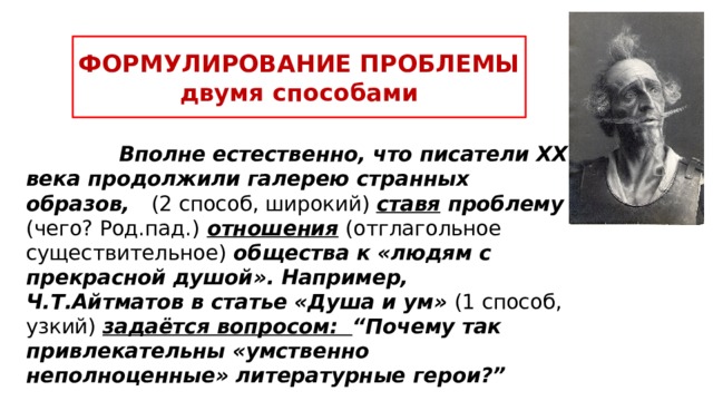 ФОРМУЛИРОВАНИЕ ПРОБЛЕМЫ  двумя способами  Вполне естественно, что писатели ХХ века продолжили галерею странных образов, (2 способ, широкий) ставя проблему (чего? Род.пад.)  отношения  (отглагольное существительное) общества к «людям с прекрасной душой». Например, Ч.Т.Айтматов в статье «Душа и ум» (1 способ, узкий) задаётся вопросом: “Почему так привлекательны «умственно неполноценные» литературные герои?” Лайфхак: ученик применяет 2 способа одновременно для подстраховки, чтобы не потерять необходимые баллы! Стандартная формулировка примитивно выглядит так: “Писатель ставит проблему (чего?) отглагольное существительное + ключевое понятие темы и задаётся вопросом: «…?»”  