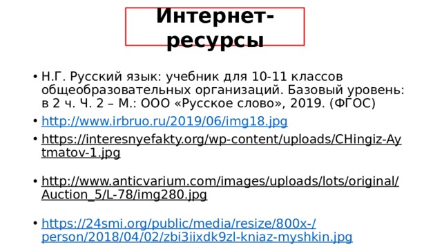 Интернет-ресурсы Н.Г. Русский язык: учебник для 10-11 классов общеобразовательных организаций. Базовый уровень: в 2 ч. Ч. 2 – М.: ООО «Русское слово», 2019. (ФГОС) http:// www.irbruo.ru/2019/06/img18.jpg https://interesnyefakty.org/wp-content/uploads/CHingiz-Aytmatov-1.jpg  http://www.anticvarium.com/images/uploads/lots/original/Auction_5/L-78/img280.jpg  https://24smi.org/public/media/resize/800x-/ person/2018/04/02/zbi3iixdk9zl-kniaz-myshkin.jpg 