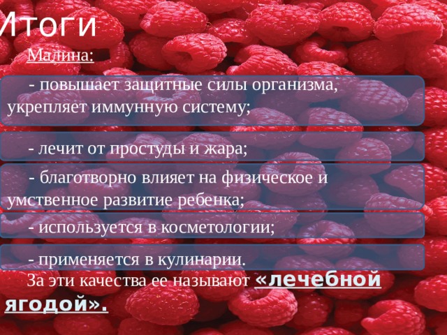Итоги Малина: За эти качества ее называют «лечебной ягодой». - повышает защитные силы организма, укрепляет иммунную систему; - лечит от простуды и жара; - благотворно влияет на физическое и умственное развитие ребенка; - используется в косметологии; - применяется в кулинарии. 