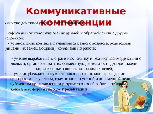  Коммуникативные компетенции   качество действий учителя, обеспечивающих:    -эффективное конструирование прямой и обратной связи с другим человеком;  - установление контакта с учащимися разного возраста, родителями (лицами, их замещающими), коллегами по работе;    - умение вырабатывать стратегию, тактику и технику взаимодействий с людьми, организовывать их совместную деятельность для достижения определенных социально значимых целей;  - умение убеждать, аргументировать свою позицию; -владение ораторским искусством, грамотностью устной и письменной речи, публичным представлением результатов своей работы, отбором адекватных форм и методов презентации  