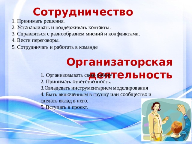 Сотрудничество      1. Принимать решения. 2. Устанавливать и поддерживать контакты. 3. Справляться с разнообразием мнений и конфликтами. 4. Вести переговоры. 5. Сотрудничать и работать в команде   Организаторская деятельность 1. Организовывать свою работу 2. Принимать ответственность. 3.Овладевать инструментарием моделирования 4. Быть включенным в группу или сообщество и сделать вклад в него. 5. Вступать в проект. 