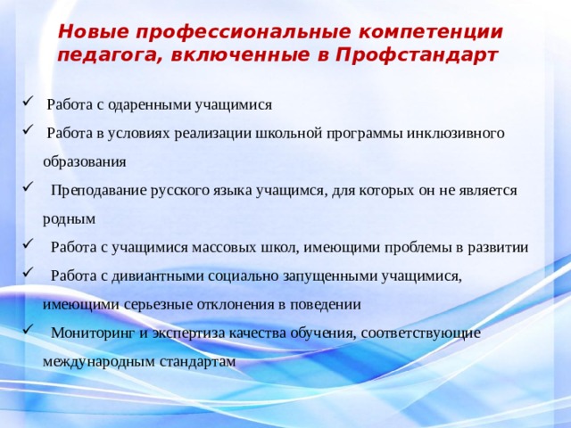  Новые профессиональные компетенции педагога, включенные в Профстандарт  Работа с одаренными учащимися  Работа в условиях реализации школьной программы инклюзивного образования  Преподавание русского языка учащимся, для которых он не является родным  Работа с учащимися массовых школ, имеющими проблемы в развитии  Работа с дивиантными социально запущенными учащимися, имеющими серьезные отклонения в поведении  Мониторинг и экспертиза качества обучения, соответствующие международным стандартам  
