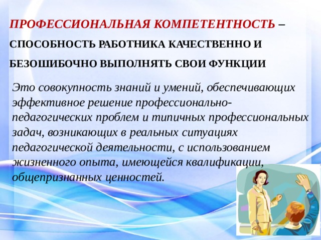  ПРОФЕССИОНАЛЬНАЯ КОМПЕТЕНТНОСТЬ – СПОСОБНОСТЬ РАБОТНИКА КАЧЕСТВЕННО И БЕЗОШИБОЧНО ВЫПОЛНЯТЬ СВОИ ФУНКЦИИ  Это совокупность знаний и умений, обеспечивающих эффективное решение профессионально-педагогических проблем и типичных профессиональных задач, возникающих в реальных ситуациях педагогической деятельности, с использованием жизненного опыта, имеющейся квалификации, общепризнанных ценностей. 