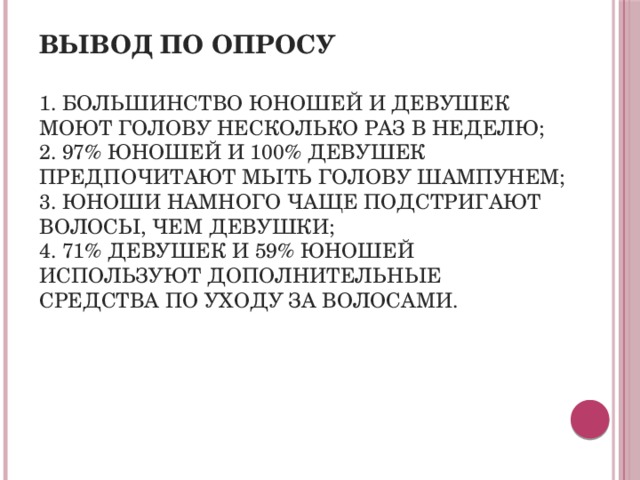 Вывод по опросу   1. Большинство юношей и девушек моют голову несколько раз в неделю;  2. 97% юношей и 100% девушек предпочитают мыть голову шампунем;  3. Юноши намного чаще подстригают волосы, чем девушки;  4. 71% девушек и 59% юношей используют дополнительные средства по уходу за волосами. 