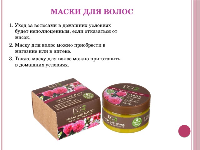 Маски для волос 1. Уход за волосами в домашних условиях будет неполноценным, если отказаться от масок. 2. Маску для волос можно приобрести в магазине или в аптеке. 3. Также маску для волос можно приготовить в домашних условиях. 