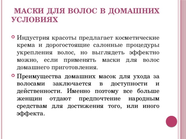    Маски для волос в домашних условиях     Индустрия красоты предлагает косметические крема и дорогостоящие салонные процедуры укрепления волос, но выглядеть эффектно можно, если применять маски для волос домашнего приготовления. Преимущества домашних масок для ухода за волосами заключается в доступности и действенности. Именно поэтому все больше женщин отдают предпочтение народным средствам для достижения того, или иного эффекта. 