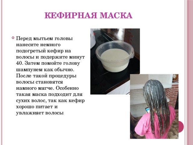 Кефирная маска Перед мытьем головы нанесите немного подогретый кефир на волосы и подержите минут 40. Затем помойте голову шампунем как обычно. После такой процедуры волосы становятся намного мягче. Особенно такая маска подходит для сухих волос, так как кефир хорошо питает и увлажняет волосы   