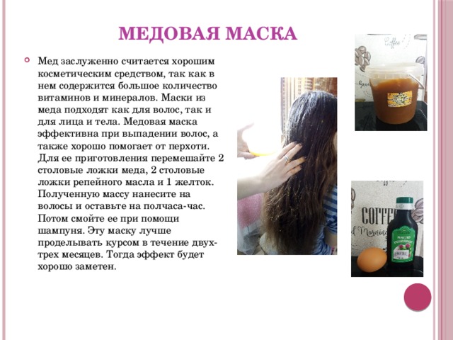 Медовая маска Мед заслуженно считается хорошим косметическим средством, так как в нем содержится большое количество витаминов и минералов. Маски из меда подходят как для волос, так и для лица и тела. Медовая маска эффективна при выпадении волос, а также хорошо помогает от перхоти. Для ее приготовления перемешайте 2 столовые ложки меда, 2 столовые ложки репейного масла и 1 желток. Полученную массу нанесите на волосы и оставьте на полчаса-час. Потом смойте ее при помощи шампуня. Эту маску лучше проделывать курсом в течение двух-трех месяцев. Тогда эффект будет хорошо заметен.   