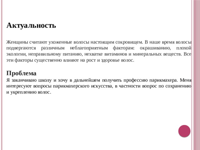 Актуальность  Женщины считают ухоженные волосы настоящим сокровищем. В наше время волосы подвергаются различным неблагоприятным факторам: окрашиванию, плохой экологии, неправильному питанию, нехватке витаминов и минеральных веществ. Все эти факторы существенно влияют на рост и здоровье волос. Проблема Я заканчиваю школу и хочу в дальнейшем получить профессию парикмахера. Меня интересуют вопросы парикмахерского искусства, в частности вопрос по сохранению и укреплению волос. 