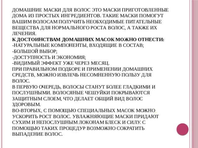 Вывод    Домашние маски для волос это маски приготовленные дома из простых ингредиентов. Такие маски помогут вашим волосам получить необходимые питательные вещества для нормального роста волос, а также их лечения.  К достоинствам домашних масок можно отнести:  -натуральные компоненты, входящие в состав;  -большой выбор;  -доступность и экономия;  -видимый эффект уже через месяц.  При правильном подборе и применении домашних средств, можно извлечь несомненную пользу для волос.  В первую очередь, волосы станут более гладкими и послушными. Волосяные чешуйки покрываются защитным слоем, что делает общий вид волос здоровым.  Во-вторых, с помощью специальных масок можно  ускорить рост волос. Увлажняющие маски придают сухим и непослушным локонам блеск и силу. С помощью таких процедур возможно сократить выпадение волос. 