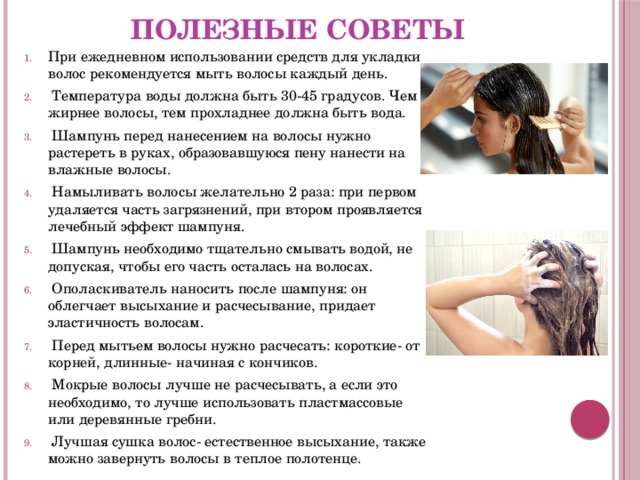 Полезные советы При ежедневном использовании средств для укладки волос рекомендуется мыть волосы каждый день.  Температура воды должна быть 30-45 градусов. Чем жирнее волосы, тем прохладнее должна быть вода.  Шампунь перед нанесением на волосы нужно растереть в руках, образовавшуюся пену нанести на влажные волосы.  Намыливать волосы желательно 2 раза: при первом удаляется часть загрязнений, при втором проявляется лечебный эффект шампуня.  Шампунь необходимо тщательно смывать водой, не допуская, чтобы его часть осталась на волосах.  Ополаскиватель наносить после шампуня: он облегчает высыхание и расчесывание, придает эластичность волосам.  Перед мытьем волосы нужно расчесать: короткие- от корней, длинные- начиная с кончиков.  Мокрые волосы лучше не расчесывать, а если это необходимо, то лучше использовать пластмассовые или деревянные гребни.  Лучшая сушка волос- естественное высыхание, также можно завернуть волосы в теплое полотенце. 