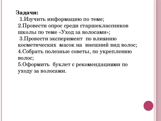  Задачи:  1.Изучить информацию по теме;  2.Провести опрос среди старшеклассников школы по теме «Уход за волосами»;  3.Провести эксперимент по влиянию косметических масок на внешний вид волос;  4.Собрать полезные советы, по укреплению волос;  5.Оформить буклет с рекомендациями по уходу за волосами.   