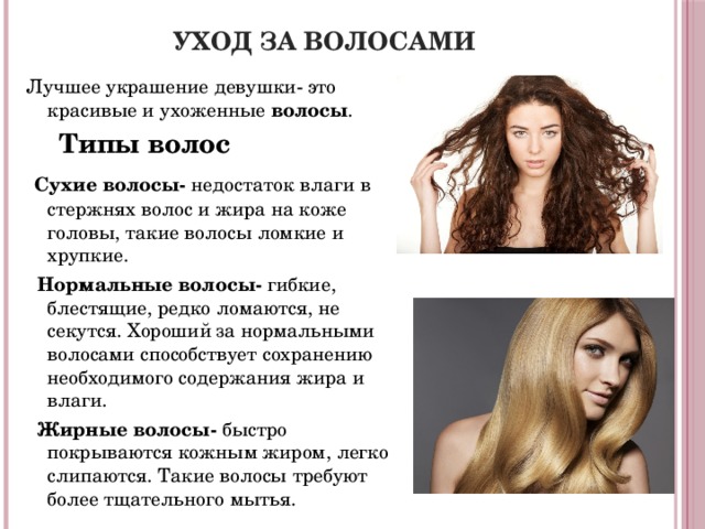 Уход за волосами Лучшее украшение девушки- это красивые и ухоженные волосы .  Типы волос  Сухие волосы- недостаток влаги в стержнях волос и жира на коже головы, такие волосы ломкие и хрупкие.  Нормальные волосы- гибкие, блестящие, редко ломаются, не секутся. Хороший за нормальными волосами способствует сохранению необходимого содержания жира и влаги.  Жирные волосы- быстро покрываются кожным жиром, легко слипаются. Такие волосы требуют более тщательного мытья.   