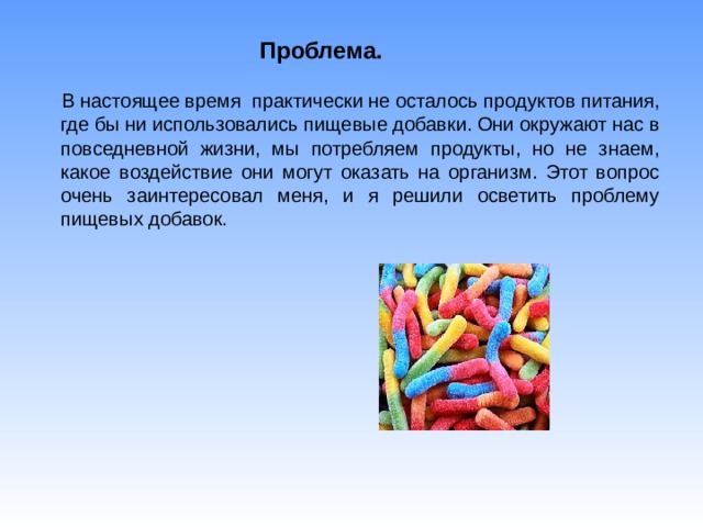 Проблема.  В настоящее время практически не осталось продуктов питания, где бы ни использовались пищевые добавки. Они окружают нас в повседневной жизни, мы потребляем продукты, но не знаем, какое воздействие они могут оказать на организм. Этот вопрос очень заинтересовал меня, и я решили осветить проблему пищевых добавок. 