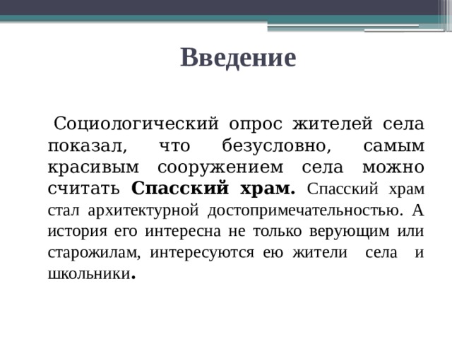 Введение   Социологический опрос жителей села показал, что безусловно, самым красивым сооружением села можно считать Спасский храм.  Спасский храм стал архитектурной достопримечательностью. А история его интересна не только верующим или старожилам, интересуются ею жители села и школьники . 