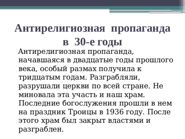 Антирелигиозная пропаганда в 30-е годы  Антирелигиозная пропаганда, начавшаяся в двадцатые годы прошлого века, особый размах получила к тридцатым годам. Разграбляли, разрушали церкви по всей стране. Не миновала эта участь и наш храм. Последние богослужения прошли в нем на праздник Троицы в 1936 году. После этого храм был закрыт властями и разграблен.  