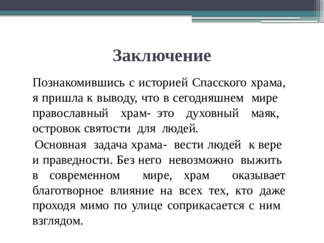 Заключение  Познакомившись с историей Спасского храма, я пришла к выводу, что в сегодняшнем мире православный храм- это духовный маяк, островок святости для людей.  Основная задача храма- вести людей к вере и праведности. Без него невозможно выжить в современном мире, храм оказывает благотворное влияние на всех тех, кто даже проходя мимо по улице соприкасается с ним взглядом. 