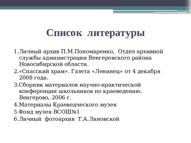 Список литературы 1.Личный архив П.М.Пономаренко, Отдел архивной службы администрации Венгеровского района Новосибирской области. 2.«Спасский храм». Газета «Ленинец» от 4 декабря 2008 года. 3.Сборник материалов научно-практической конференции школьников по краеведению. Венгерово, 2006 г. 4.Материалы Краеведческого музея 5.Фонд музея ВСОШ№1 6.Личный фотоархив Т.А.Линовской 