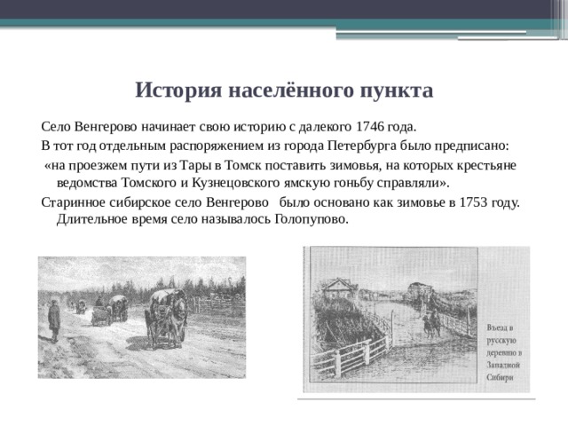 История населённого пункта Село Венгерово начинает свою историю с далекого 1746 года. В тот год отдельным распоряжением из города Петербурга было предписано:  «на проезжем пути из Тары в Томск поставить зимовья, на которых крестьяне ведомства Томского и Кузнецовского ямскую гоньбу справляли». Старинное сибирское село Венгерово было основано как зимовье в 1753 году. Длительное время село называлось Голопупово. 