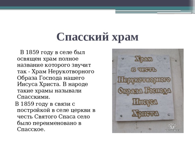 Спасский храм  В 1859 году в селе был освящен храм полное название которого звучит так - Храм Нерукотворного Образа Господа нашего Иисуса Христа. В народе такие храмы называли Спасскими.  В 1859 году в связи с постройкой в селе церкви в честь Святого Спаса село было переименовано в Спасское.   