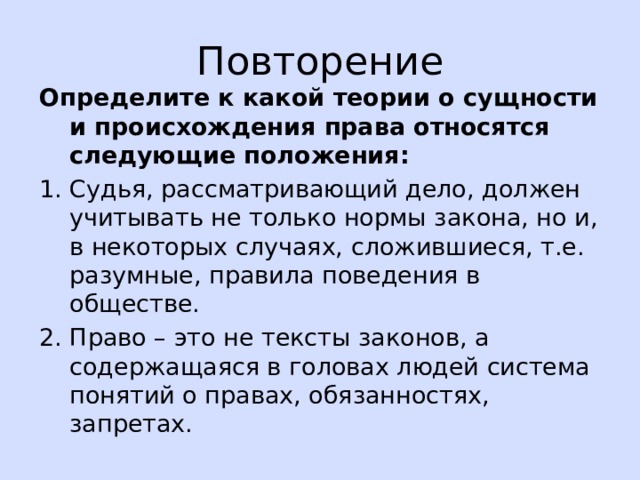 Повторение Определите к какой теории о сущности и происхождения права относятся следующие положения: 1. Судья, рассматривающий дело, должен учитывать не только нормы закона, но и, в некоторых случаях, сложившиеся, т.е. разумные, правила поведения в обществе. 2. Право – это не тексты законов, а содержащаяся в головах людей система понятий о правах, обязанностях, запретах. 