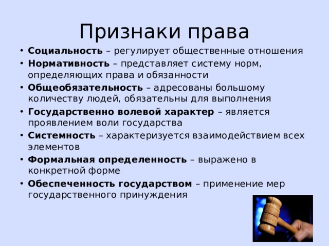 Признаки права Социальность – регулирует общественные отношения Нормативность – представляет систему норм, определяющих права и обязанности Общеобязательность – адресованы большому количеству людей, обязательны для выполнения Государственно волевой характер – является проявлением воли государства Системность – характеризуется взаимодействием всех элементов Формальная определенность – выражено в конкретной форме Обеспеченность государством – применение мер государственного принуждения 