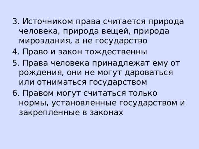 3. Источником права считается природа человека, природа вещей, природа мироздания, а не государство 4. Право и закон тождественны 5. Права человека принадлежат ему от рождения, они не могут дароваться или отниматься государством 6. Правом могут считаться только нормы, установленные государством и закрепленные в законах 