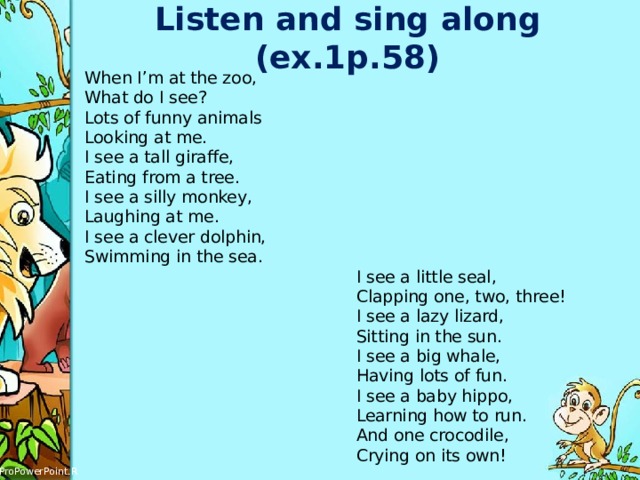 Listen and sing along (ex.1p.58) When I’m at the zoo,  What do I see?  Lots of funny animals  Looking at me.  I see a tall giraffe,  Eating from a tree.  I see a silly monkey,  Laughing at me.  I see a clever dolphin,  Swimming in the sea.  I see a little seal,  Clapping one, two, three!  I see a lazy lizard,  Sitting in the sun.  I see a big whale,  Having lots of fun.  I see a baby hippo,  Learning how to run.  And one crocodile,  Crying on its own! 