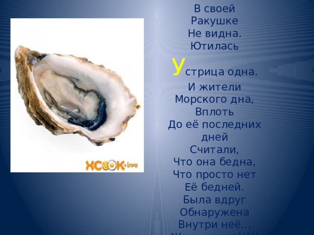 В своей  Ракушке  Не видна.  Ютилась  У стрица одна.  И жители  Морского дна,  Вплоть  До её последних дней  Считали,  Что она бедна,  Что просто нет  Её бедней.  Была вдруг  Обнаружена  Внутри неё...  Жемчужина!!!!! 