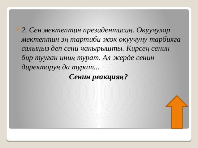 2. Сен мектептин президентисиң. Окуучулар мектептин эң тартиби жок окуучуну тарбияга салыңыз деп сени чакырышты. Кирсең сенин бир тууган иниң турат. Ал жерде сенин директоруң да турат... Сенин реакцияң? 