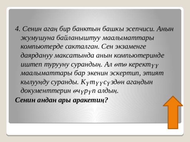 4. Сенин агаң бир банктын башкы эсепчиси. Анын жумушуна байланыштуу маалыматтары компьютерде сакталган. Сен экзаменге даярдануу максатында анын компьютеринде иштеп турууну сурандың. Ал өтө керектүү маалыматтары бар экенин эскертип, этият кылууңду суранды. Күтүүсүздөн агаңдын документтерин өчүрүп алдың. Сенин андан ары аракетиң? 