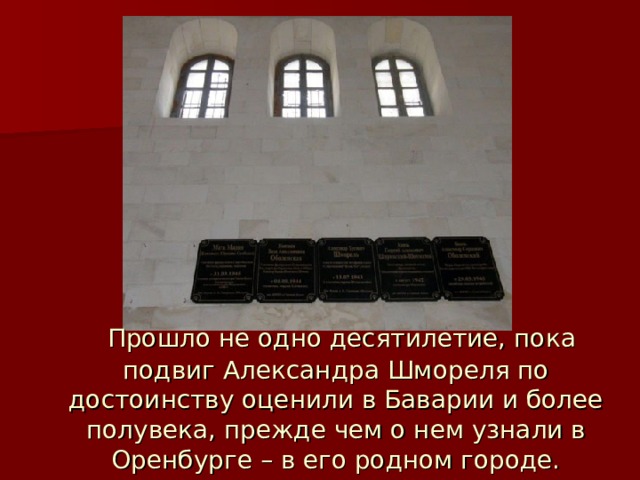  Прошло не одно десятилетие, пока подвиг Александра Шмореля по достоинству оценили в Баварии и более полувека, прежде чем о нем узнали в Оренбурге – в его родном городе. 